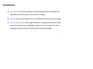 11
Contribution
■ New task: TARA (Time and plAce for Reasoning beyond the imAge) that
identifies time and location information for images.
■ Dataset with 15,429 images and 61,325 additional weak supervision images.
■ Our baseline models, while slightly filled the 70% gap between sota model
and human performance, highlight avenues for future research in vision-
language joint open-ended reasoning with world knowledge.
 