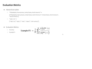 Evaluation Metrics
● Hierarchical Labels
○ “Philadelphia, Pennsylvania, United States, North America” ⇒
[“Philadelphia, Pennsylvania, United States, North America”, “United States, North America”,
“North America”]
○ “1967-7-14” ⇒
[“1967-7-14”, “1967-7”, “1967”, “1960s”, “20th century”].
● Evaluation Metrics
○ Accuracy
○ Example-F1
14
 