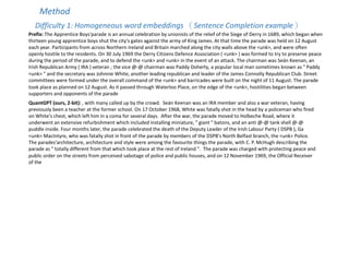Method
Difficulty 1: Homogeneous word embeddings （Sentence Completion example）
Prefix: The Apprentice Boys'parade is an annual celebration by unionists of the relief of the Siege of Derry in 1689, which began when
thirteen young apprentice boys shut the city's gates against the army of King James. At that time the parade was held on 12 August
each year. Participants from across Northern Ireland and Britain marched along the city walls above the <unk>, and were often
openly hostile to the residents. On 30 July 1969 the Derry Citizens Defence Association ( <unk> ) was formed to try to preserve peace
during the period of the parade, and to defend the <unk> and <unk> in the event of an attack. The chairman was Seán Keenan, an
Irish Republican Army ( IRA ) veteran ; the vice @-@ chairman was Paddy Doherty, a popular local man sometimes known as " Paddy
<unk> " and the secretary was Johnnie White, another leading republican and leader of the James Connolly Republican Club. Street
committees were formed under the overall command of the <unk> and barricades were built on the night of 11 August. The parade
took place as planned on 12 August. As it passed through Waterloo Place, on the edge of the <unk>, hostilities began between
supporters and opponents of the parade
QuantGPT (ours, 2-bit): , with many called up by the crowd. Seán Keenan was an IRA member and also a war veteran, having
previously been a teacher at the former school. On 17 October 1968, White was fatally shot in the head by a policeman who fired
on White's chest, which left him in a coma for several days. After the war, the parade moved to Holbeche Road, where it
underwent an extensive refurbishment which included installing miniature, " giant " batons, and an anti @-@ tank shell @-@
puddle inside. Four months later, the parade celebrated the death of the Deputy Leader of the Irish Labour Party ( DSPB ), Ga
<unk> MacIntyre, who was fatally shot in front of the parade by members of the DSPB's North Belfast branch, the <unk> Police.
The parades'architecture, architecture and style were among the favourite things the parade, with C. P. McHugh describing the
parade as " totally different from that which took place at the rest of Ireland ". The parade was charged with protecting peace and
public order on the streets from perceived sabotage of police and public houses, and on 12 November 1969, the Official Receiver
of the
 