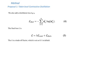 Method
Proposal 1: Token-level Contrastive Distillation
We also add a distillation loss 𝐿$!"#
The final loss 𝐿 is
The 𝜆 is a trade-off factor, which is set as 0.1 in default.
 