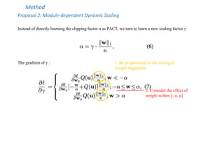 Method
Proposal 2: Module-dependent Dynamic Scaling
Instead of directly learning the clipping factor α as PACT, we turn to learn a new scaling factor γ
The gradient of γ :
2. Consider the effect of
weight within [- α, α]
1. Be proportional to the averaged
weight magnitude
 