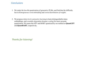 Conclusions
1. We study the low-bit quantization of generative PLMs, and find that the difficulty
lies in homogeneous word embedding and varied distribution of weights.
2. We propose token-level contrastive learning to learn distinguishable token
embeddings, and a module-dependent dynamic scaling for more accurate
quantization. We name the GPT and BART quantized by our method as QuantGPT
and QuantBART, respectively.
Thanks for listening!
 
