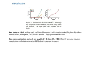 Introduction
Few study on NLG: Mainly study on Natural Language Understanding tasks (TinyBert, DynaBert,
TernaryBERT, BinaryBert, .etc), but not Natural Language Generation tasks.
Previous quantization methods not specifically designed for NLP: Directly applying previous
quantization methods to generative PLMs lead to poor performance.
 