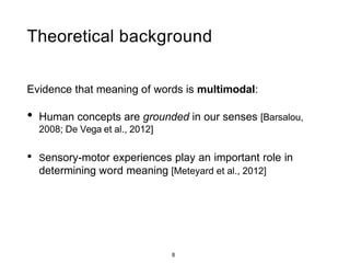 8
Theoretical background
Evidence that meaning of words is multimodal:
• Human concepts are grounded in our senses [Barsalou,
2008; De Vega et al., 2012]
• Sensory-motor experiences play an important role in
determining word meaning [Meteyard et al., 2012]
 