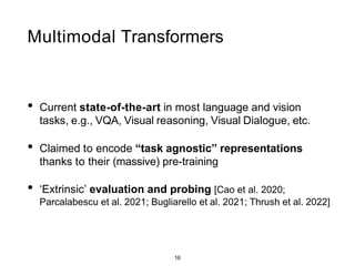 16
Multimodal Transformers
• Current state-of-the-art in most language and vision
tasks, e.g., VQA, Visual reasoning, Visual Dialogue, etc.
• Claimed to encode “task agnostic” representations
thanks to their (massive) pre-training
• ‘Extrinsic’ evaluation and probing [Cao et al. 2020;
Parcalabescu et al. 2021; Bugliarello et al. 2021; Thrush et al. 2022]
 