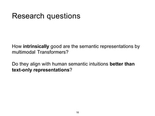 18
Research questions
How intrinsically good are the semantic representations by
multimodal Transformers?
Do they align with human semantic intuitions better than
text-only representations?
 