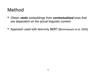 Method
• Obtain static embeddings from contextualized ones that
are dependent on the actual linguistic context
• Approach used with text-only BERT [Bommassani et al. 2020]
features
features
features
features
features
features
features
features
features
features
features
features
features
features
features
features
M different contexts for 'donut' Language Layer 1 h Layer L h
s1
mean
wC
s1
mean
wC
>&L6@a man buys a SinN don ut at ... s2 ... s2
embeds
tO tl t2 t3 t4 t5 t6 t7 t8 ...
mean mean
s1 s2 Vision
M wC1 M wC1
... ...
features w w
vl v2 v3 v4 ... v36
donut ⃗ = mean(wdonut , wdonut , …, wdonut)
1 2 N
19
 