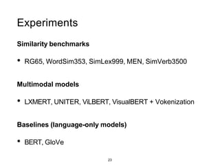 23
Experiments
Similarity benchmarks
• RG65, WordSim353, SimLex999, MEN, SimVerb3500
Multimodal models
• LXMERT, UNITER, ViLBERT, VisualBERT + Vokenization
Baselines (language-only models)
• BERT, GloVe
 