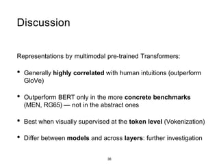 36
Discussion
Representations by multimodal pre-trained Transformers:
• Generally highly correlated with human intuitions (outperform
GloVe)
• Outperform BERT only in the more concrete benchmarks
(MEN, RG65) — not in the abstract ones
• Best when visually supervised at the token level (Vokenization)
• Diﬀer between models and across layers: further investigation
 