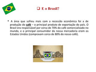  E o Brasil?
• A área que sofreu mais com a recessão econômica foi a de
produção do café – o principal produto de exportação do país. O
Brasil era responsável por cerca de 70% do café comercializado no
mundo, e o principal consumidor da nossa mercadoria eram os
Estados Unidos (compravam cerca de 80% do nosso café).
 