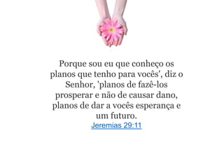 Porque sou eu que conheço os
planos que tenho para vocês', diz o
Senhor, 'planos de fazê-los
prosperar e não de causar dano,
planos de dar a vocês esperança e
um futuro.
Jeremias 29:11
 