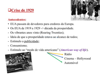 Crise de 1929
Antecedentes:
• EUA passam de devedores para credores da Europa.
• Os EUA de 1919 a 1929 -> década da prosperidade.
- Os vibrantes anos vinte (Roaring Twenties);
- Ideia de que a prosperidade estava ao alcance de todos;
- Estímulo a publicidade;
- Consumismo;
- Estímulo ao “modo de vida americano” (American way of life).
Rádio
Cinema – Hollywood
Automóvel
 