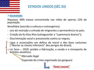 ESTADOS UNIDOS (SÉC.XX)
Sociedade:
Riquezas: 90% estava concentrada nas mãos de apenas 13% da
população.
Xenofobia (aversão a culturas e estrangeiros).
- Leis de restrição a entrada de imigrantes e permanência no país;
- Criação da Ku Klux Klan (salvaguardar a “supremacia branca”);
- Discriminação racial e preconceito contra os negros;
- Ligas e associações em defesa da moral e dos bons costumes
(“libertar as classes inferiores” dos perigos do álcool).
o Lei Seca – 1919: proibia a fabricação, a venda e o transporte de
bebidas alcoólicas.
Mercado ilegal
Expansão do crime organizado (as gangues)
“Anos Loucos”
 