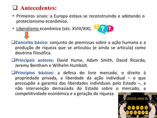  Antecedentes:
• Primeiros sinais: a Europa estava se reconstruindo e adotando o
protecionismo econômico.
• Liberalismo econômico (séc. XVIII/XIX).
Conceito básico: conjunto de premissas sobre a ação humana e a
produção de riqueza que se articulou (e ainda se articula) como
doutrina filosófica.
Principais autores: David Hume, Adam Smith, David Ricardo,
Jeremy Bentham e Wilhelm Humbolt.
Princípios básicos: a defesa do livre mercado, o direito à
propriedade privada, a liberdade da ação individual – o que
pressupõe a garantia das liberdades individuais pelo Estado –, a
não intervenção demasiada do Estado sobre o mercado, a
competitividade econômica e a geração de riqueza.
 