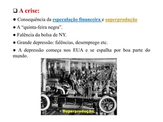  A crise:
● Consequência da especulação financeira e superprodução
● A “quinta-feira negra”.
● Falência da bolsa de NY.
● Grande depressão: falências, desemprego etc.
● A depressão começa nos EUA e se espalha por boa parte do
mundo.
 