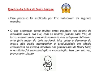 Quebra da bolsa de Nova Iorque
• Esse processo foi explicado por Eric Hobsbawm da seguinte
maneira:
• O que acontecia, como muitas vezes acontece nos booms de
mercados livres, era que, com os salários ficando para trás, os
lucros cresceram desproporcionalmente, e os prósperos obtiveram
uma fatia maior do bolo nacional. Mas como a demanda da
massa não podia acompanhar a produtividade em rápido
crescimento do sistema industrial nos grandes dias de Henry Ford,
o resultado foi superprodução e especulação. Isso, por sua vez,
provocou o colapso.
 