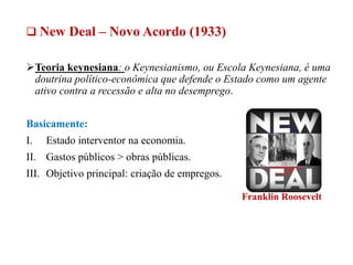  New Deal – Novo Acordo (1933)
Teoria keynesiana: o Keynesianismo, ou Escola Keynesiana, é uma
doutrina político-econômica que defende o Estado como um agente
ativo contra a recessão e alta no desemprego.
Basicamente:
I. Estado interventor na economia.
II. Gastos públicos > obras públicas.
III. Objetivo principal: criação de empregos.
Franklin Roosevelt
 