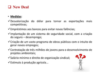  New Deal
• Medidas:
Desvalorização do dólar para tornar as exportações mais
competitivas;
Empréstimos aos bancos para evitar novas falências;
Implantação de um sistema de seguridade social, com a criação
do seguro – desemprego;
Criação de um vasto programa de obras públicas com o intuito de
gerar novos empregos;
Contratação de três milhões de jovens para o desenvolvimento de
projetos ambientais;
Salário mínimo e direito de organização sindical;
Estímulo à produção agrícola...
 