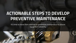 ACTIONABLE STEPS TO DEVELOP
PREVENTIVE MAINTENANCE
It’s time to move from reactive to preventive maintenance to ensure
equipment reliability
 