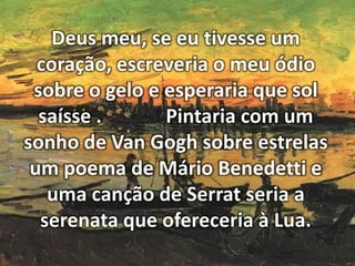 Deus meu, se eu tivesse um
coração, escreveria o meu ódio
sobre o gelo e esperaria que sol
saísse .
Pintaria com um
sonho de Van Gogh sobre estrelas
um poema de Mário Benedetti e
uma canção de Serrat seria a
serenata que ofereceria à Lua.

 