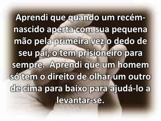 Aprendi que quando um recémnascido aperta com sua pequena
mão pela primeira vez o dedo de
seu pai, o tem prisioneiro para
sempre. Aprendi que um homem
só tem o direito de olhar um outro
de cima para baixo para ajudá-lo a
levantar-se.

 