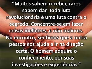 “Muitos sabem receber, raros
sabem dar. Toda luta
revolucionária é uma luta contra o
segredo. Concentre-se em fazer
coisas melhores, e não maiores.
No encontro, sentimos que a outra
pessoa nos ajuda a ir na direção
certa. O homem adquire o
conhecimento, por suas
investigações e experiências.”

 
