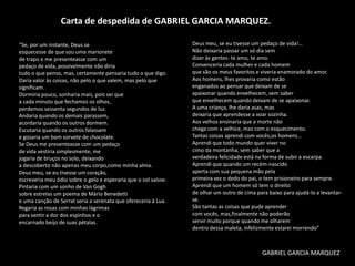 Carta de despedida de GABRIEL GARCIA MARQUEZ.
“Se, por um instante, Deus se
esquecesse de que sou uma marionete
de trapo e me presenteasse com um
pedaço de vida, possivelmente não diria
tudo o que penso, mas, certamente pensaria tudo o que digo.
Daria valor às coisas, não pelo o que valem, mas pelo que
significam.
Dormiria pouco, sonharia mais, pois sei que
a cada minuto que fechamos os olhos,
perdemos sessenta segundos de luz.
Andaria quando os demais parassem,
acordaria quando os outros dormem.
Escutaria quando os outros falassem
e gozaria um bom sorvete de chocolate.
Se Deus me presenteasse com um pedaço
de vida vestiria simplesmente, me
jogaria de bruços no solo, deixando
a descoberto não apenas meu corpo,como minha alma.
Deus meu, se eu tivesse um coração,
escreveria meu ódio sobre o gelo e esperaria que o sol saísse.
Pintaria com um sonho de Van Gogh
sobre estrelas um poema de Mário Benedetti
e uma canção de Serrat seria a serenata que ofereceria à Lua.
Regaria as rosas com minhas lágrimas
para sentir a dor dos espinhos e o
encarnado beijo de suas pétalas.

Deus meu, se eu tivesse um pedaço de vida!…
Não deixaria passar um só dia sem
dizer às gentes- te amo, te amo.
Convenceria cada mulher e cada homem
que são os meus favoritos e viveria enamorado do amor.
Aos homens, lhes provaria como estão
enganados ao pensar que deixam de se
apaixonar quando envelhecem, sem saber
que envelhecem quando deixam de se apaixonar.
A uma criança, lhe daria asas, mas
deixaria que aprendesse a voar sozinha.
Aos velhos ensinaria que a morte não
chega com a velhice, mas com o esquecimento.
Tantas coisas aprendi com vocês,os homens…
Aprendi que todo mundo quer viver no
cimo da montanha, sem saber que a
verdadeira felicidade está na forma de subir a escarpa.
Aprendi que quando um recém-nascido
aperta com sua pequena mão pela
primeira vez o dedo do pai, o tem prisioneiro para sempre.
Aprendi que um homem só tem o direito
de olhar um outro de cima para baixo para ajudá-lo a levantarse.
São tantas as coisas que pude aprender
com vocês, mas,finalmente não poderão
servir muito porque quando me olharem
dentro dessa maleta, infelizmente estarei morrendo”

GABRIEL GARCIA MARQUEZ

 
