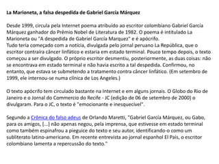 La Marioneta, a falsa despedida de Gabriel García Márquez
Desde 1999, circula pela Internet poema atribuído ao escritor colombiano Gabriel García
Márquez ganhador do Prêmio Nobel de Literatura de 1982. O poema é intitulado La
Marioneta ou "A despedida de Gabriel García Marquez" e é apócrifo.
Tudo teria começado com a notícia, divulgada pelo jornal peruano La República, que o
escritor contraíra câncer linfático e estaria em estado terminal. Pouco tempo depois, o texto
começou a ser divulgado. O próprio escritor desmentiu, posteriormente, as duas coisas: não
se encontrava em estado terminal e não havia escrito a tal despedida. Confirmou, no
entanto, que estava se submetendo a tratamento contra câncer linfático. (Em setembro de
1999, ele internou-se numa clínica de Los Angeles.)
O texto apócrifo tem circulado bastante na Internet e em alguns jornais. O Globo do Rio de
Janeiro e o Jornal do Commercio do Recife - JC (edição de 06 de setembro de 2000) o
divulgaram. Para o JC, o texto é "emocionante e inesquecível".

Segundo a Crônica do falso adeus de Orlando Maretti, "Gabriel García Márquez, ou Gabo,
para os amigos, [...] não apenas negou, pela imprensa, que estivesse em estado terminal
como também espinafrou a pieguice do texto e seu autor, identificando-o como um
subliterato latino-americano. Em recente entrevista ao jornal espanhol El País, o escritor
colombiano lamenta a repercussão do texto."

 