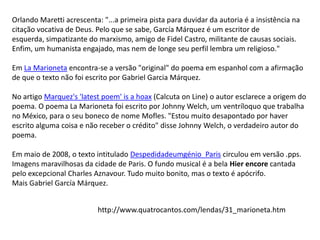 Orlando Maretti acrescenta: "...a primeira pista para duvidar da autoria é a insistência na
citação vocativa de Deus. Pelo que se sabe, García Márquez é um escritor de
esquerda, simpatizante do marxismo, amigo de Fidel Castro, militante de causas sociais.
Enfim, um humanista engajado, mas nem de longe seu perfil lembra um religioso."
Em La Marioneta encontra-se a versão "original" do poema em espanhol com a afirmação
de que o texto não foi escrito por Gabriel Garcia Márquez.
No artigo Marquez's 'latest poem' is a hoax (Calcuta on Line) o autor esclarece a origem do
poema. O poema La Marioneta foi escrito por Johnny Welch, um ventríloquo que trabalha
no México, para o seu boneco de nome Mofles. "Estou muito desapontado por haver
escrito alguma coisa e não receber o crédito" disse Johnny Welch, o verdadeiro autor do
poema.
Em maio de 2008, o texto intitulado Despedidadeumgénio_Paris circulou em versão .pps.
Imagens maravilhosas da cidade de Paris. O fundo musical é a bela Hier encore cantada
pelo excepcional Charles Aznavour. Tudo muito bonito, mas o texto é apócrifo.
Mais Gabriel García Márquez.
http://www.quatrocantos.com/lendas/31_marioneta.htm

 