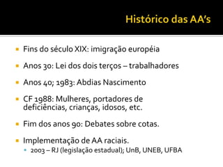 Histórico das AA’sFins do século XIX: imigração européiaAnos 30: Lei dos dois terços – trabalhadoresAnos 40; 1983: Abdias NascimentoCF 1988: Mulheres, portadores de deficiências, crianças, idosos, etc.Fim dos anos 90: Debates sobre cotas.Implementação de AA raciais.2003 – RJ (legislação estadual); UnB, UNEB, UFBA
