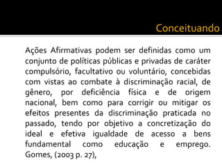 ConceituandoAções Afirmativas podem ser definidas como um conjunto de políticas públicas e privadas de caráter compulsório, facultativo ou voluntário, concebidas com vistas ao combate à discriminação racial, de gênero, por deficiência física e de origem nacional, bem como para corrigir ou mitigar os efeitos presentes da discriminação praticada no passado, tendo por objetivo a concretização do ideal e efetiva igualdade de acesso a bens fundamental como educação e emprego. Gomes, (2003 p. 27),