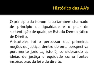 Histórico das AA’s	O princípio da isonomia ou também chamado de princípio da igualdade é o pilar de sustentação de qualquer Estado Democrático de Direito.	Aristóteles foi o percussor das primeiras noções de justiça, dentro de uma perspectiva puramente jurídica, isto é, considerando as idéias de justiça e equidade como fontes inspiradoras da lei e do direito.