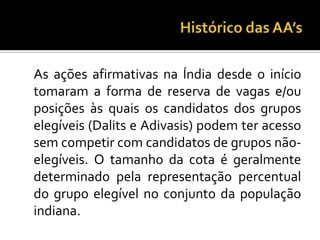 Histórico das AA’s	As ações afirmativas na Índia desde o início tomaram a forma de reserva de vagas e/ou posições às quais os candidatos dos grupos elegíveis (Dalits e Adivasis) podem ter acesso sem competir com candidatos de grupos não-elegíveis. O tamanho da cota é geralmente determinado pela representação percentual do grupo elegível no conjunto da população indiana. 