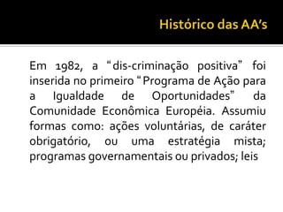 Histórico das AA’s	Em 1982, a dis-criminação positiva foi inserida no primeiro Programa de Ação para a Igualdade de Oportunidades da Comunidade Econômica Européia. Assumiu formas como: ações voluntárias, de caráter obrigatório, ou uma estratégia mista; programas governamentais ou privados; leis