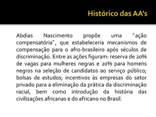 Histórico das AA’sAbdias Nascimento propõe uma ação compensatória, que estabeleceria mecanismos de compensação para o afro-brasileiro após séculos de discriminação. Entre as ações figuram: reserva de 20% de vagas para mulheres negras e 20% para homens negros na seleção de candidatos ao serviço público; bolsas de estudos; incentivos às empresas do setor privado para a eliminação da prática da discriminação racial, bem como introdução da história das civilizações africanas e do africano no Brasil. 