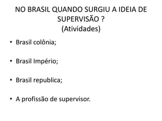 NO BRASIL QUANDO SURGIU A IDEIA DE
            SUPERVISÃO ?
             (Atividades)
• Brasil colônia;

• Brasil Império;

• Brasil republica;

• A profissão de supervisor.
 