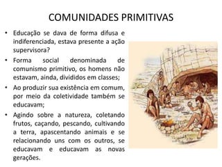 COMUNIDADES PRIMITIVAS
• Educação se dava de forma difusa e
  indiferenciada, estava presente a ação
  supervisora?
• Forma      social   denominada      de
  comunismo primitivo, os homens não
  estavam, ainda, divididos em classes;
• Ao produzir sua existência em comum,
  por meio da coletividade também se
  educavam;
• Agindo sobre a natureza, coletando
  frutos, caçando, pescando, cultivando
  a terra, apascentando animais e se
  relacionando uns com os outros, se
  educavam e educavam as novas
  gerações.
 