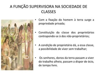 A FUNÇÃO SUPERVISORA NA SOCIEDADE DE
              CLASSES
           • Com a fixação do homem à terra surge a
             propriedade privada;

           • Constituição da classe dos proprietários
             contrapondo-se à dos não-proprietários;

           • A condição de proprietário dá, a essa classe,
             a possibilidade de viver sem trabalhar;

           •   Os senhores, donos da terra passam a viver
               do trabalho alheio, passam a dispor de ócio,
               de tempo livre.
 