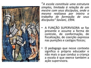“A escola constituía uma estrutura
simples, limitada á relação de um
mestre com seus discípulos, onde o
mesmo realizava por inteiro o
trabalho de formação de seus
discípulos” Saviani, 1994.

• A FUNÇÃO SUPERVISORA se faz
  presente e assume a forma de
  controle, de conformação, de
  fiscalização, de coerção expressa
  nas punições e castigos físicos;

• O pedagogo que nesse contexto
  significa o próprio educador e
  não mais o que conduz a criança
  a escola é que exerce também a
  ação supervisora.
 