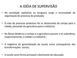 A IDÉIA DE SUPERVISÃO
• Na sociedade capitalista ou burguesa surge a necessidade de
  organização do processo de produção;

• O eixo do processo produtivo foi se deslocando do campo para a
  cidade, passando da agricultura para a indústria;

• Na Época Moderna o campo e a agricultura passam a se subordinar,
  respectivamente, à cidade e a indústria ;

• A exigência da generalização da escola como consequência das
  transformações sociais;

• A escola como forma principal e dominante de educação.
 