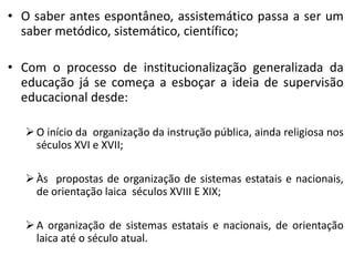 • O saber antes espontâneo, assistemático passa a ser um
  saber metódico, sistemático, científico;

• Com o processo de institucionalização generalizada da
  educação já se começa a esboçar a ideia de supervisão
  educacional desde:

   O início da organização da instrução pública, ainda religiosa nos
    séculos XVI e XVII;

   Às propostas de organização de sistemas estatais e nacionais,
    de orientação laica séculos XVIII E XIX;

   A organização de sistemas estatais e nacionais, de orientação
    laica até o século atual.
 