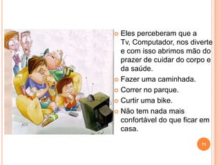 Eles perceberam que a
  Tv, Computador, nos diverte
  e com isso abrimos mão do
  prazer de cuidar do corpo e
  da saúde.
 Fazer uma caminhada.

 Correr no parque.

 Curtir uma bike.

 Não tem nada mais
  confortável do que ficar em
  casa.

                         11
 