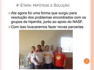 4º ETAPA: HIPÓTESE E SOLUÇÃO
 Ate agora foi uma forma que surgiu para
  resolução dos problemas encontrados com os
  grupos de hiperdia, junto ao apoio do NASF.
 Com isso buscaremos fazer novas parcerias.




                                            12
 