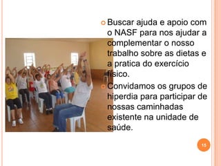  Buscar  ajuda e apoio com
  o NASF para nos ajudar a
  complementar o nosso
  trabalho sobre as dietas e
  a pratica do exercício
  físico.
 Convidamos os grupos de
  hiperdia para participar de
  nossas caminhadas
  existente na unidade de
  saúde.
                           15
 