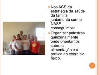  Nos  ACS da
  estratégia da saúde
  da família
  juntamente com o
  NASF
  conseguimos:
 Organizar palestras
  quinzenalmente
  onde orientamos
  sobre a
  alimentação e a
  pratica do exercício
  físico.
                         18
 
