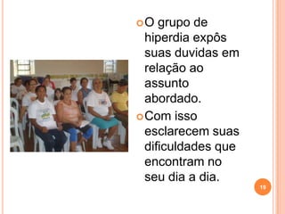 O   grupo de
  hiperdia expôs
  suas duvidas em
  relação ao
  assunto
  abordado.
 Com isso
  esclarecem suas
  dificuldades que
  encontram no
  seu dia a dia.
                     19
 