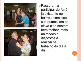  Passaram   a
 participar do forró
 já existente no
 bairro e com isso
 sua autoestima se
 eleva e se sentem
 bem melhor, mais
 animados e
 dispostos a
 realizar seu
 trabalho do dia a
 dia.
                       21
 