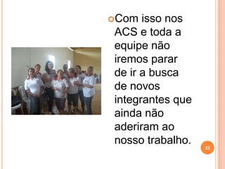 Com  isso nos
ACS e toda a
equipe não
iremos parar
de ir a busca
de novos
integrantes que
ainda não
aderiram ao
nosso trabalho.   22
 