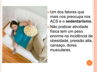  Um   dos fatores que
  mais nos preocupa nos
  ACS e o sedentarismo.
 Não praticar atividade
  física tem um peso
  enorme na incidência de
  obesidade, pressão alta,
  cansaço, dores
  musculares.


                       3
 