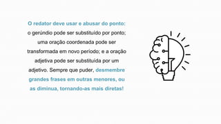 O redator deve usar e abusar do ponto:
o gerúndio pode ser substituído por ponto;
uma oração coordenada pode ser
transformada em novo período; e a oração
adjetiva pode ser substituída por um
adjetivo. Sempre que puder, desmembre
grandes frases em outras menores, ou
as diminua, tornando-as mais diretas!
 